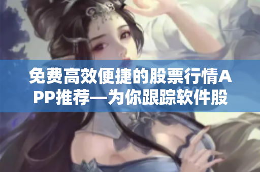 免费高效便捷的股票行情APP推荐—为你跟踪软件股票信息