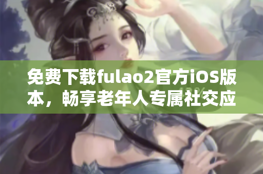 免费下载fulao2官方iOS版本，畅享老年人专属社交应用