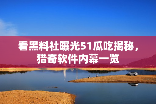 看黑料社曝光51瓜吃揭秘，猎奇软件内幕一览