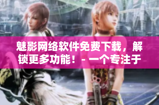 魅影网络软件免费下载，解锁更多功能！- 一个专注于网络软件编辑的观点