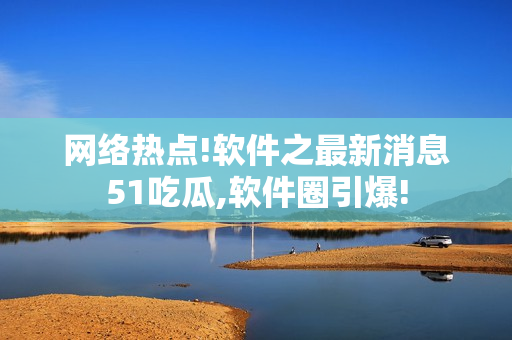 网络热点!软件之最新消息51吃瓜,软件圈引爆!