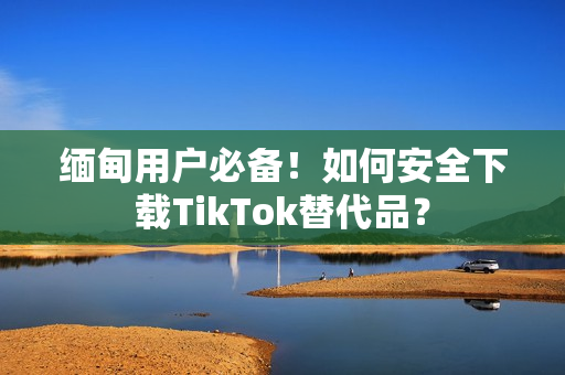 缅甸用户必备！如何安全下载TikTok替代品？