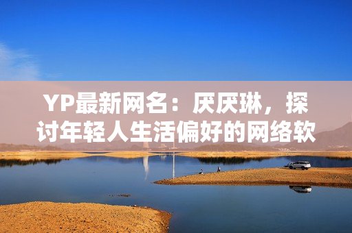 YP最新网名：厌厌琳，探讨年轻人生活偏好的网络软件编辑