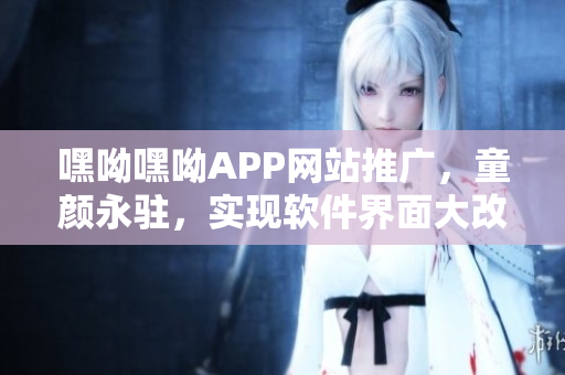 嘿呦嘿呦APP网站推广，童颜永驻，实现软件界面大改造