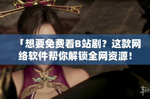 「想要免费看B站剧？这款网络软件帮你解锁全网资源！」