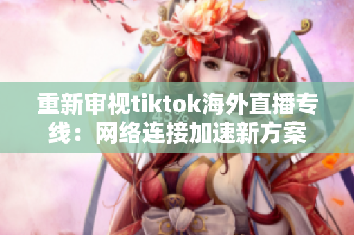 重新审视tiktok海外直播专线：网络连接加速新方案