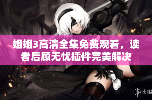 姐姐3高清全集免费观看，读者后顾无忧插件完美解决