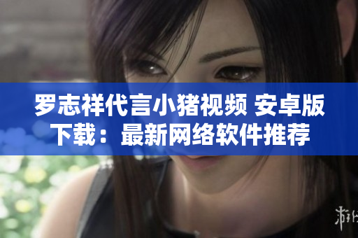 罗志祥代言小猪视频 安卓版下载：最新网络软件推荐