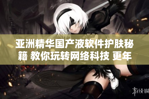 亚洲精华国产液软件护肤秘籍 教你玩转网络科技 更年轻亮丽
