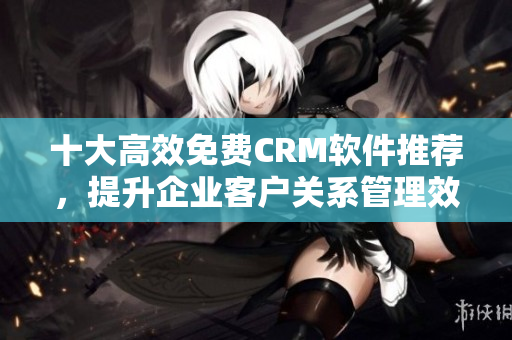 十大高效免费CRM软件推荐，提升企业客户关系管理效率