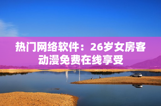 热门网络软件：26岁女房客动漫免费在线享受