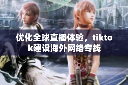 优化全球直播体验，tiktok建设海外网络专线