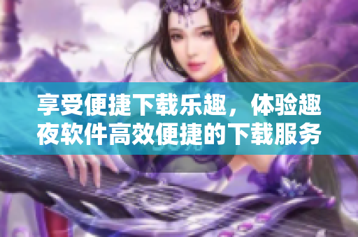 享受便捷下载乐趣，体验趣夜软件高效便捷的下载服务