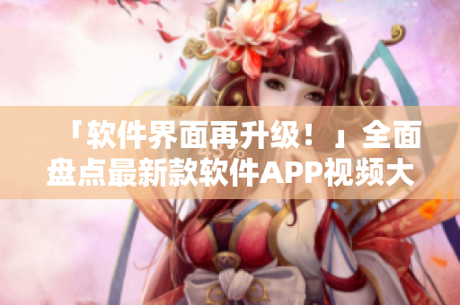 「软件界面再升级！」全面盘点最新款软件APP视频大合集