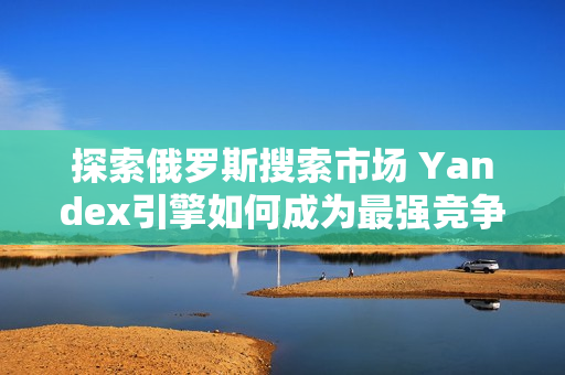 探索俄罗斯搜索市场 Yandex引擎如何成为最强竞争者