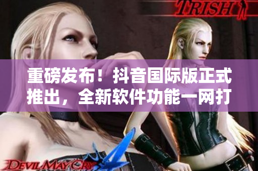重磅发布！抖音国际版正式推出，全新软件功能一网打尽