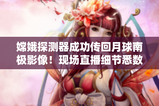 嫦娥探测器成功传回月球南极影像！现场直播细节悉数揭晓！