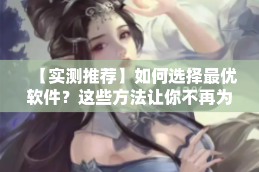 【实测推荐】如何选择最优软件？这些方法让你不再为软件难选而苦恼！