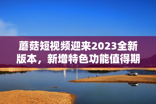 蘑菇短视频迎来2023全新版本，新增特色功能值得期待！