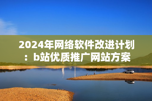 2024年网络软件改进计划：b站优质推广网站方案
