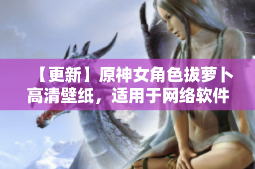 【更新】原神女角色拔萝卜高清壁纸，适用于网络软件界面展示
