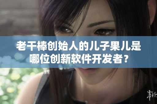 老干棒创始人的儿子果儿是哪位创新软件开发者？