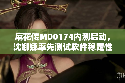 麻花传MD0174内测启动，沈娜娜率先测试软件稳定性