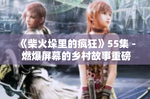 《柴火垛里的疯狂》55集 - 燃爆屏幕的乡村故事重磅归来！