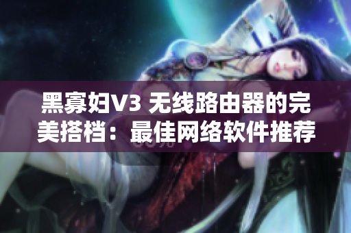 黑寡妇V3 无线路由器的完美搭档：最佳网络软件推荐