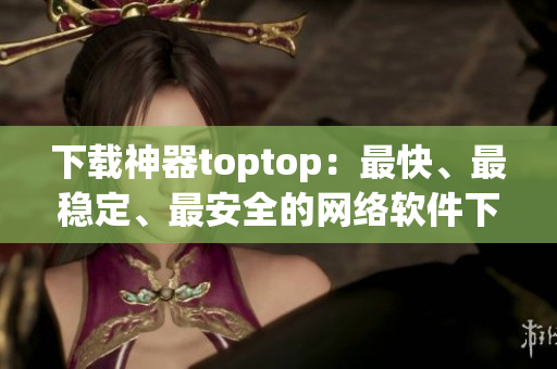 下载神器toptop：最快、最稳定、最安全的网络软件下载工具！