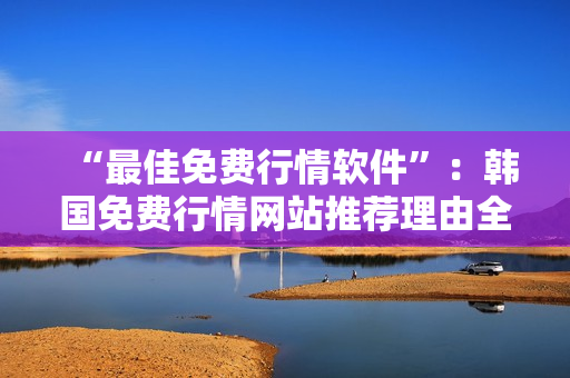 “最佳免费行情软件”：韩国免费行情网站推荐理由全解析
