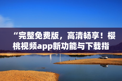 “完整免费版，高清畅享！樱桃视频app新功能与下载指南”