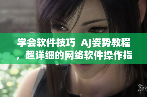 学会软件技巧  AJ姿势教程，超详细的网络软件操作指南！