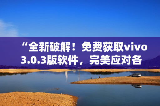 “全新破解！免费获取vivo 3.0.3版软件，完美应对各类需求！”