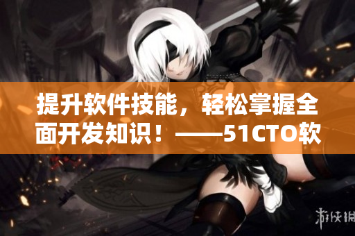 提升软件技能，轻松掌握全面开发知识！——51CTO软件开发课程