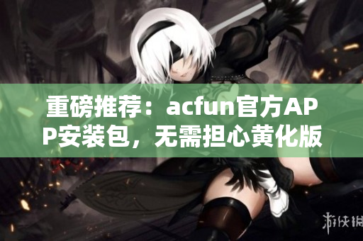 重磅推荐：acfun官方APP安装包，无需担心黄化版流鼻血！
