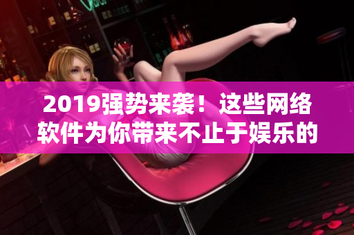 2019强势来袭！这些网络软件为你带来不止于娱乐的惊喜