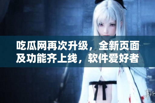 吃瓜网再次升级，全新页面及功能齐上线，软件爱好者必看！