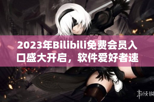 2023年Bilibili免费会员入口盛大开启，软件爱好者速来领取福利