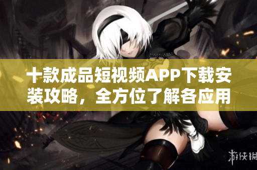 十款成品短视频APP下载安装攻略，全方位了解各应用特点