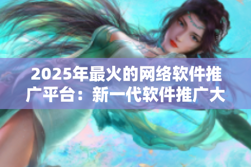 2025年最火的网络软件推广平台：新一代软件推广大咖必备的神器