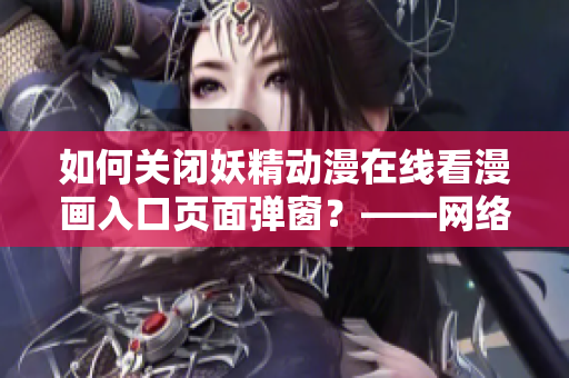如何关闭妖精动漫在线看漫画入口页面弹窗？——网络软件编辑分享经验