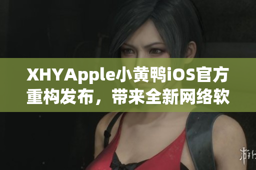 XHYApple小黄鸭iOS官方重构发布，带来全新网络软件体验