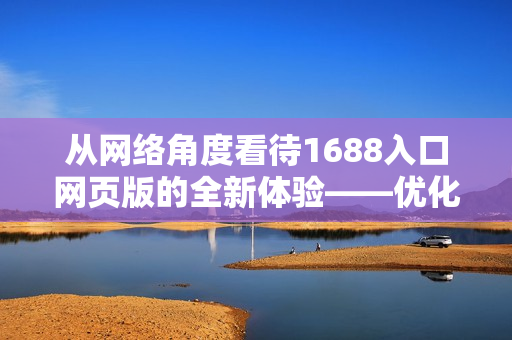 从网络角度看待1688入口网页版的全新体验——优化企业采购流程