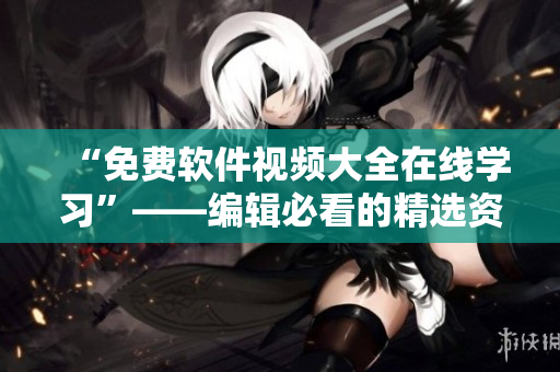 “免费软件视频大全在线学习”——编辑必看的精选资源