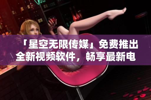 「星空无限传媒」免费推出全新视频软件，畅享最新电视剧！