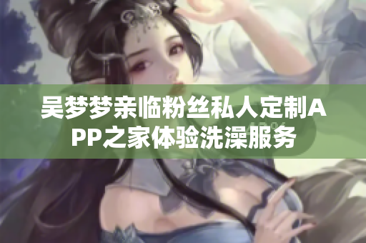 吴梦梦亲临粉丝私人定制APP之家体验洗澡服务