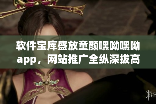 软件宝库盛放童颜嘿呦嘿呦app，网站推广全纵深拔高