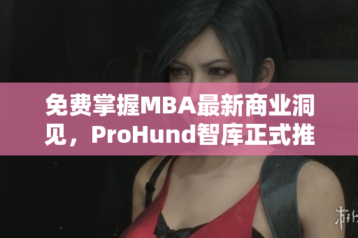 免费掌握MBA最新商业洞见，ProHund智库正式推出中国免费版