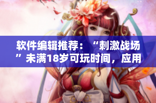 软件编辑推荐：“刺激战场”未满18岁可玩时间，应用实名制已启动！